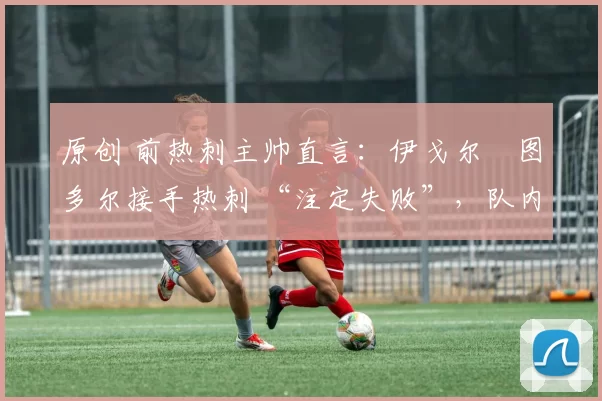 原创 前热刺主帅直言:伊戈尔・图多尔接手热刺 “注定失败”,队内氛围 “ toxic 至极”