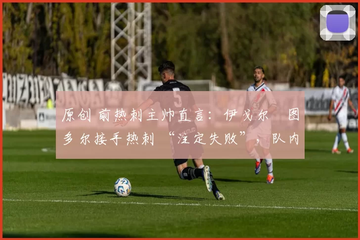 原创 前热刺主帅直言:伊戈尔・图多尔接手热刺 “注定失败”,队内氛围 “ toxic 至极”