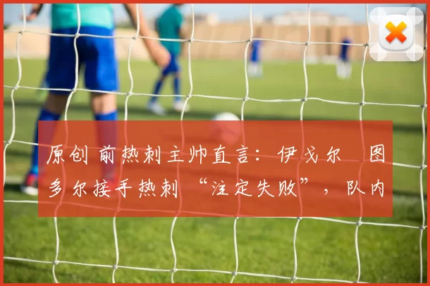 原创 前热刺主帅直言：伊戈尔・图多尔接手热刺 “注定失败”，队内氛围 “ toxic 至极”