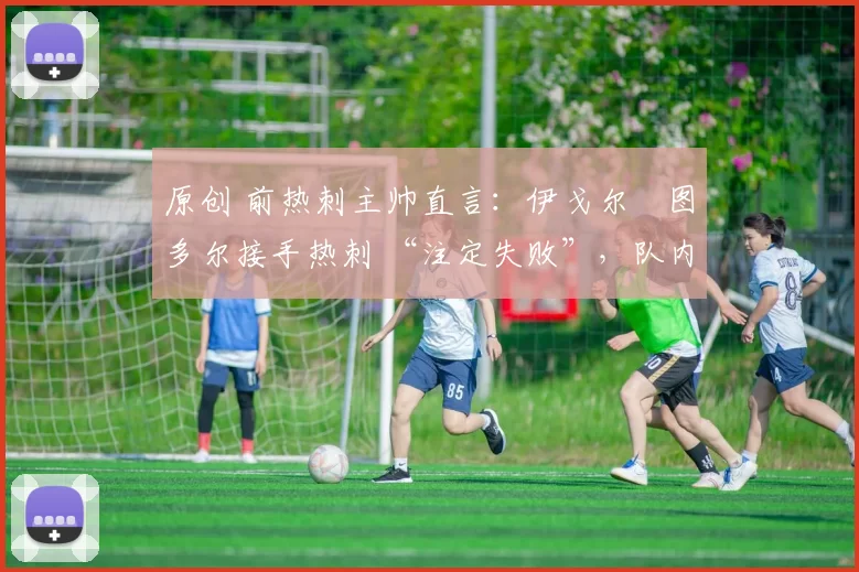 原创 前热刺主帅直言:伊戈尔・图多尔接手热刺 “注定失败”,队内氛围 “ toxic 至极”