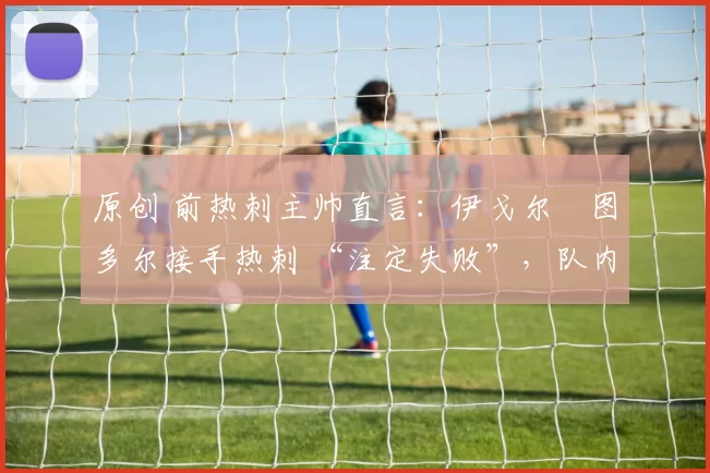 原创 前热刺主帅直言:伊戈尔・图多尔接手热刺 “注定失败”,队内氛围 “ toxic 至极”