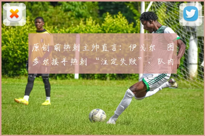 原创 前热刺主帅直言:伊戈尔・图多尔接手热刺 “注定失败”,队内氛围 “ toxic 至极”