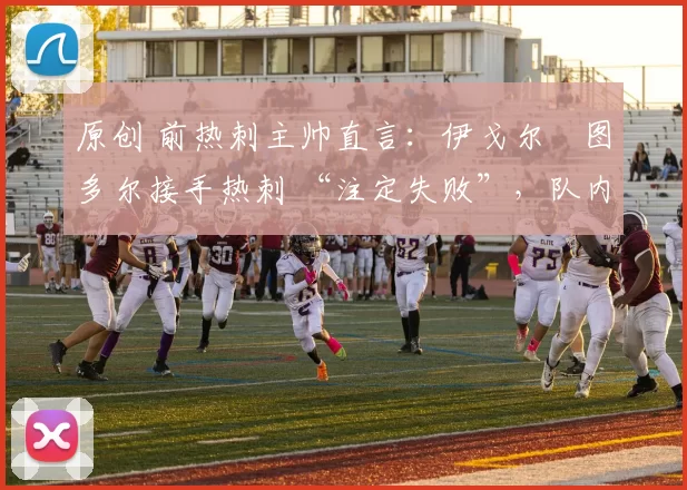 原创 前热刺主帅直言:伊戈尔・图多尔接手热刺 “注定失败”,队内氛围 “ toxic 至极”