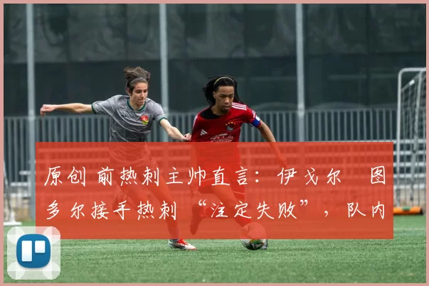 原创 前热刺主帅直言:伊戈尔・图多尔接手热刺 “注定失败”,队内氛围 “ toxic 至极”