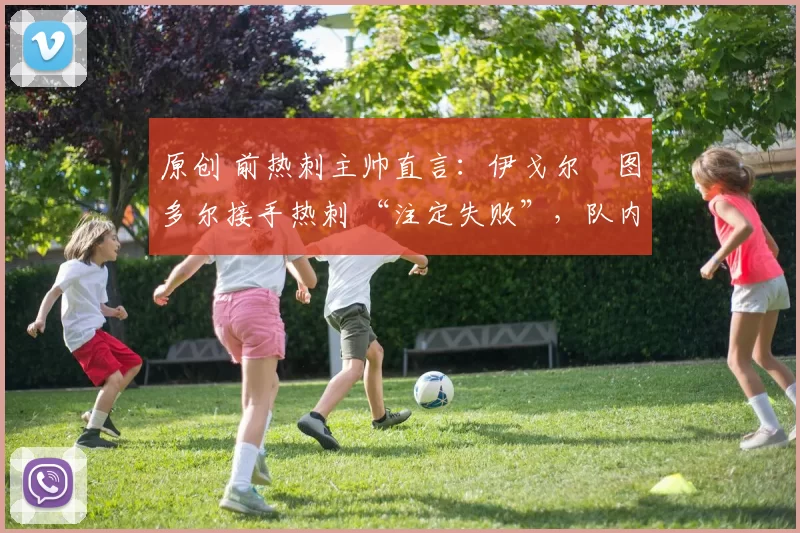 原创 前热刺主帅直言:伊戈尔・图多尔接手热刺 “注定失败”,队内氛围 “ toxic 至极”