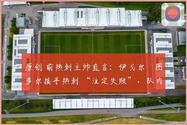 原创 前热刺主帅直言:伊戈尔・图多尔接手热刺 “注定失败”,队内氛围 “ toxic 至极”