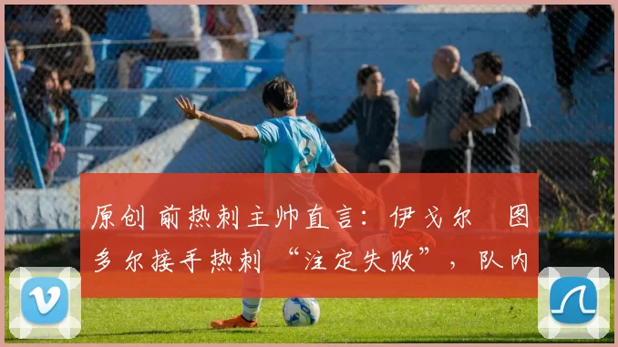 原创 前热刺主帅直言:伊戈尔・图多尔接手热刺 “注定失败”,队内氛围 “ toxic 至极”