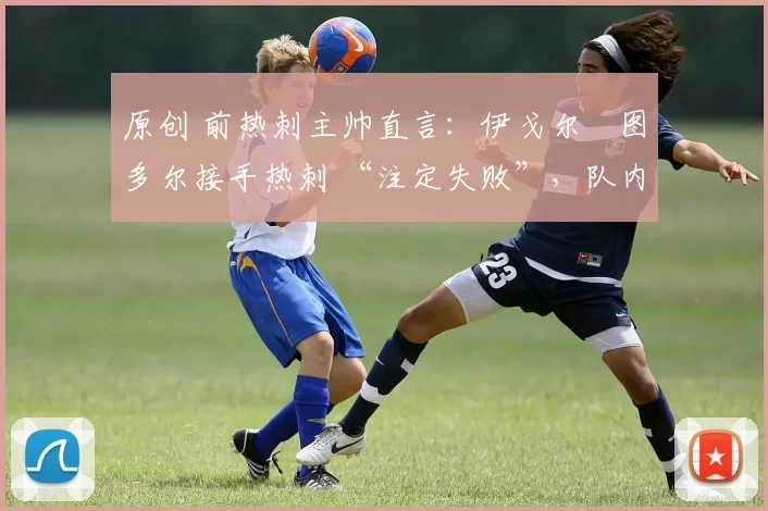 原创 前热刺主帅直言：伊戈尔・图多尔接手热刺 “注定失败”，队内氛围 “ toxic 至极”