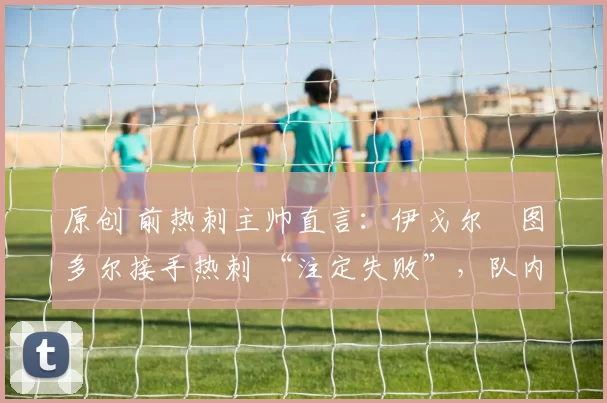 原创 前热刺主帅直言:伊戈尔・图多尔接手热刺 “注定失败”,队内氛围 “ toxic 至极”