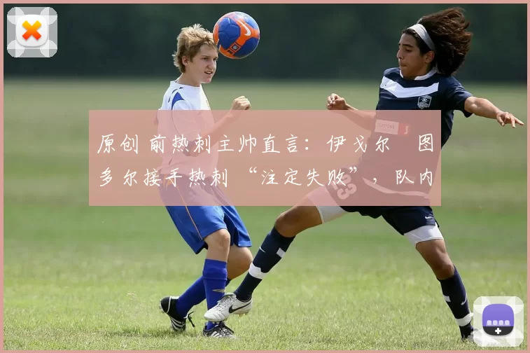 原创 前热刺主帅直言:伊戈尔・图多尔接手热刺 “注定失败”,队内氛围 “ toxic 至极”