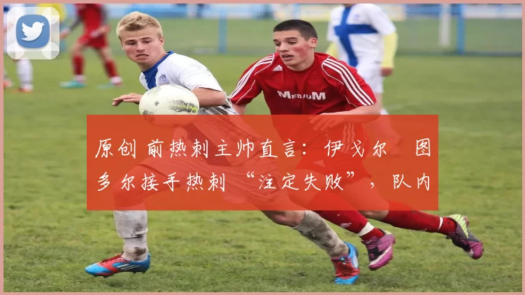 原创 前热刺主帅直言:伊戈尔・图多尔接手热刺 “注定失败”,队内氛围 “ toxic 至极”