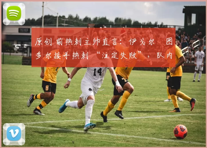 原创 前热刺主帅直言:伊戈尔・图多尔接手热刺 “注定失败”,队内氛围 “ toxic 至极”