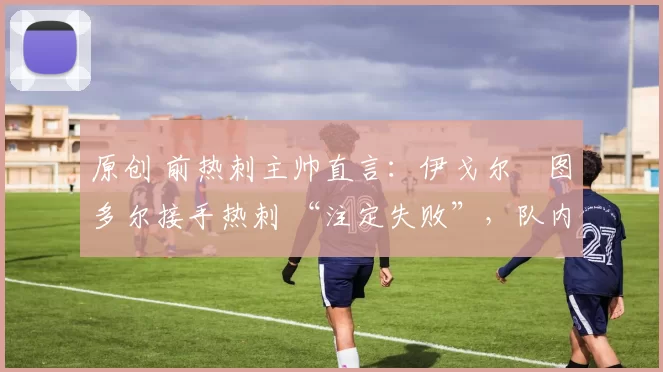 原创 前热刺主帅直言:伊戈尔・图多尔接手热刺 “注定失败”,队内氛围 “ toxic 至极”