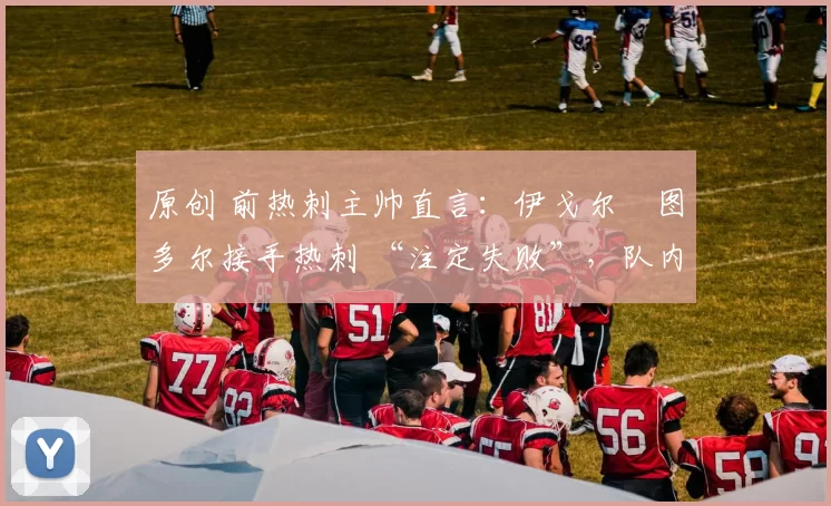 原创 前热刺主帅直言：伊戈尔・图多尔接手热刺 “注定失败”，队内氛围 “ toxic 至极”