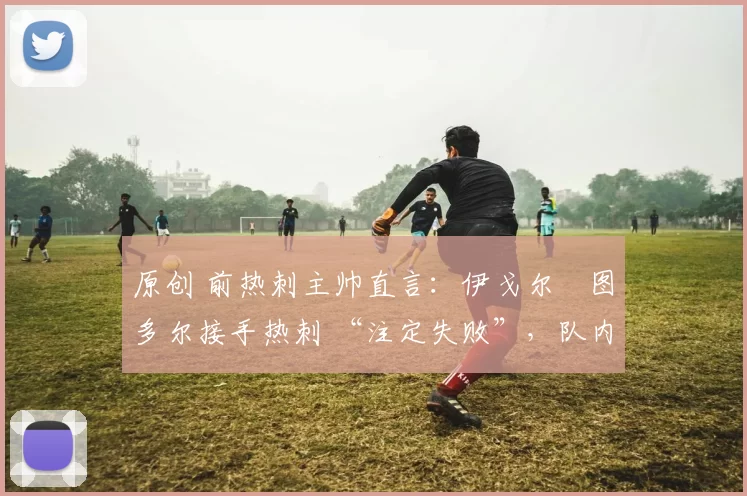 原创 前热刺主帅直言:伊戈尔・图多尔接手热刺 “注定失败”,队内氛围 “ toxic 至极”