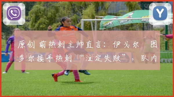 原创 前热刺主帅直言:伊戈尔・图多尔接手热刺 “注定失败”,队内氛围 “ toxic 至极”