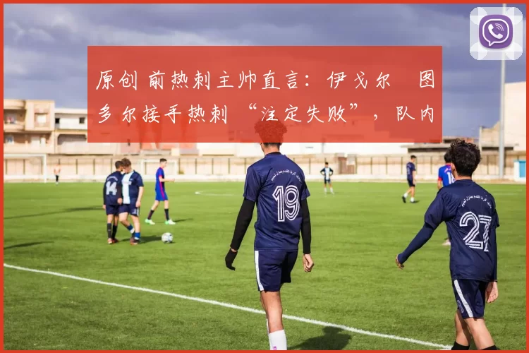 原创 前热刺主帅直言:伊戈尔・图多尔接手热刺 “注定失败”,队内氛围 “ toxic 至极”