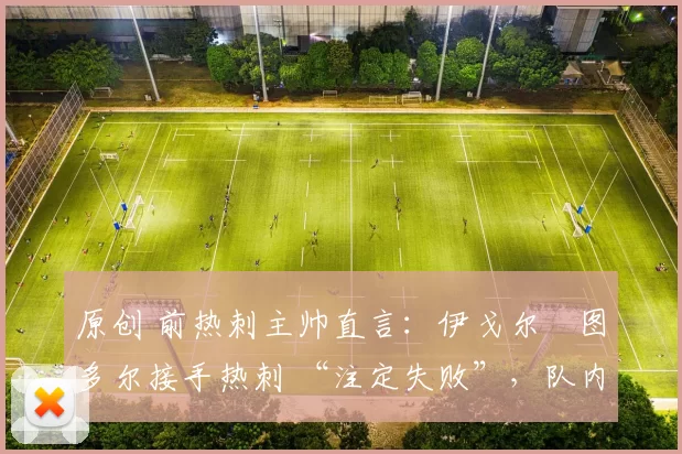 原创 前热刺主帅直言:伊戈尔・图多尔接手热刺 “注定失败”,队内氛围 “ toxic 至极”