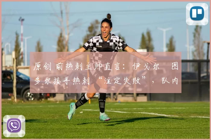 原创 前热刺主帅直言:伊戈尔・图多尔接手热刺 “注定失败”,队内氛围 “ toxic 至极”
