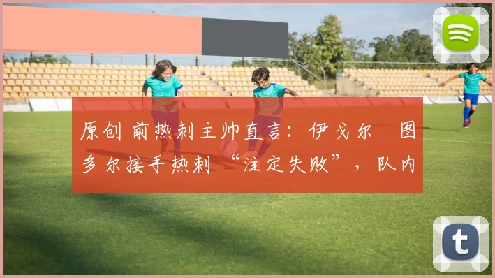 原创 前热刺主帅直言:伊戈尔・图多尔接手热刺 “注定失败”,队内氛围 “ toxic 至极”