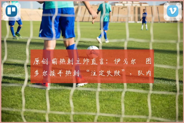 原创 前热刺主帅直言:伊戈尔・图多尔接手热刺 “注定失败”,队内氛围 “ toxic 至极”