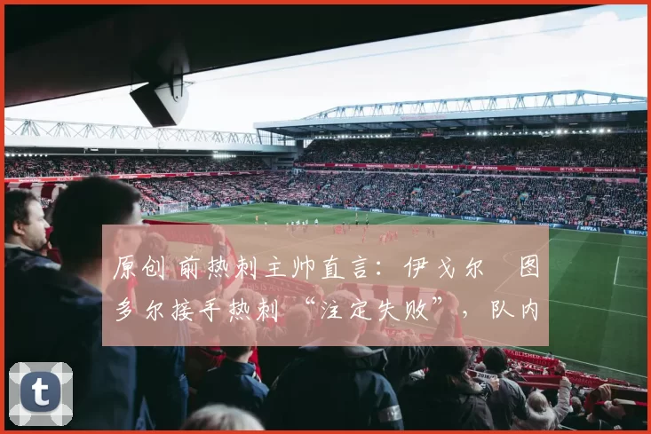 原创 前热刺主帅直言:伊戈尔・图多尔接手热刺 “注定失败”,队内氛围 “ toxic 至极”