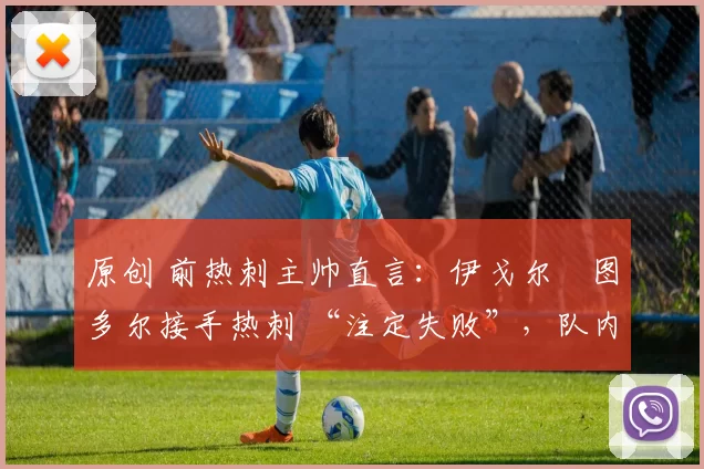 原创 前热刺主帅直言:伊戈尔・图多尔接手热刺 “注定失败”,队内氛围 “ toxic 至极”