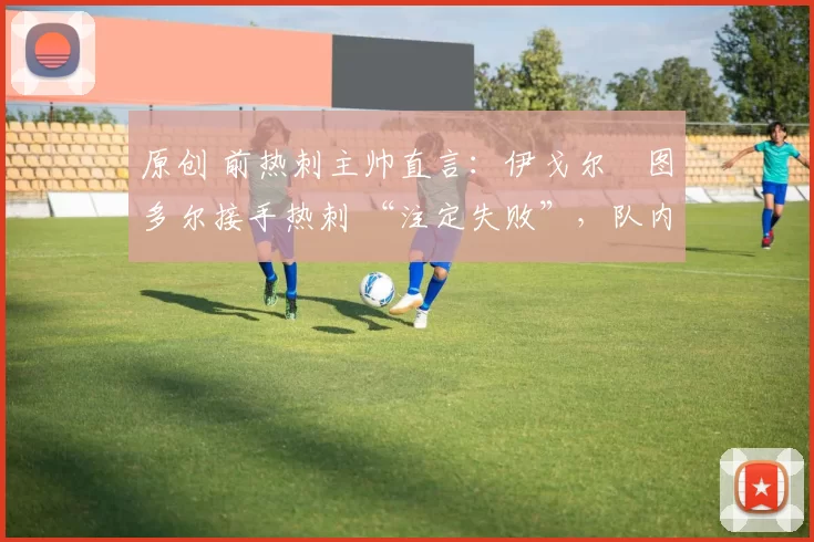 原创 前热刺主帅直言:伊戈尔・图多尔接手热刺 “注定失败”,队内氛围 “ toxic 至极”