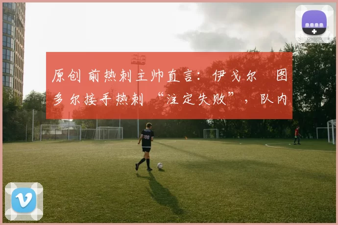 原创 前热刺主帅直言：伊戈尔・图多尔接手热刺 “注定失败”，队内氛围 “ toxic 至极”