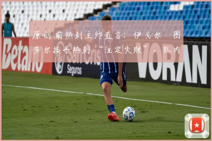 原创 前热刺主帅直言:伊戈尔・图多尔接手热刺 “注定失败”,队内氛围 “ toxic 至极”