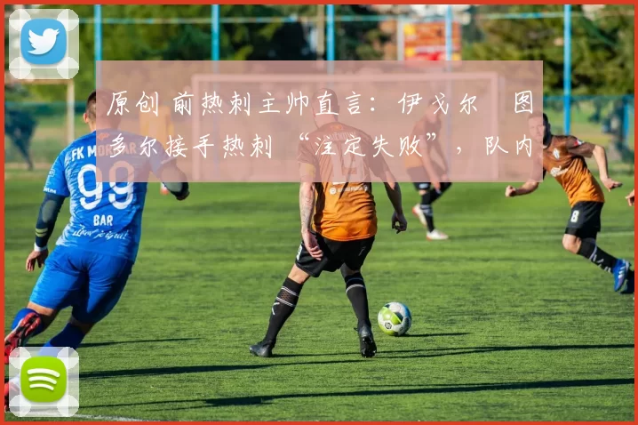 原创 前热刺主帅直言:伊戈尔・图多尔接手热刺 “注定失败”,队内氛围 “ toxic 至极”