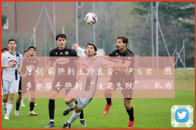 原创 前热刺主帅直言:伊戈尔・图多尔接手热刺 “注定失败”,队内氛围 “ toxic 至极”