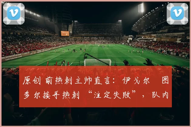 原创 前热刺主帅直言:伊戈尔・图多尔接手热刺 “注定失败”,队内氛围 “ toxic 至极”