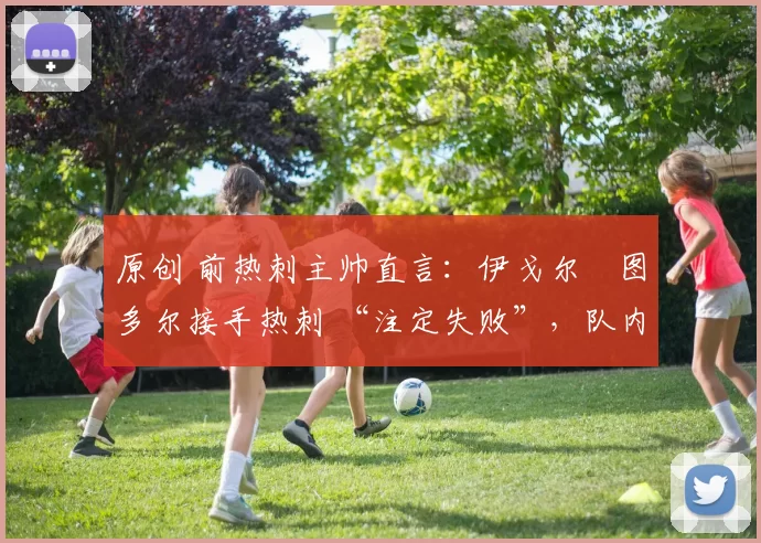 原创 前热刺主帅直言：伊戈尔・图多尔接手热刺 “注定失败”，队内氛围 “ toxic 至极”