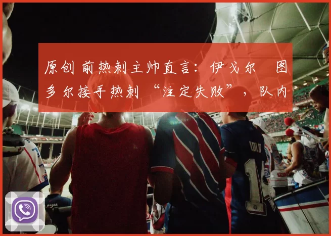 原创 前热刺主帅直言：伊戈尔・图多尔接手热刺 “注定失败”，队内氛围 “ toxic 至极”