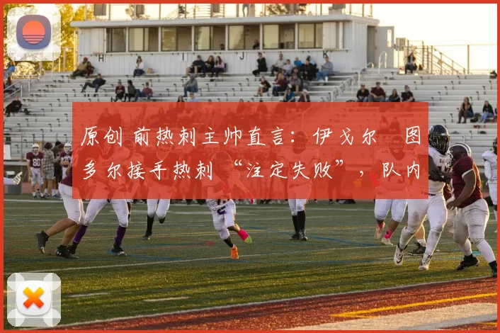 原创 前热刺主帅直言：伊戈尔・图多尔接手热刺 “注定失败”，队内氛围 “ toxic 至极”