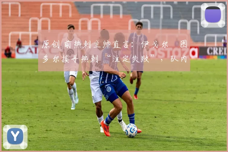 原创 前热刺主帅直言:伊戈尔・图多尔接手热刺 “注定失败”,队内氛围 “ toxic 至极”