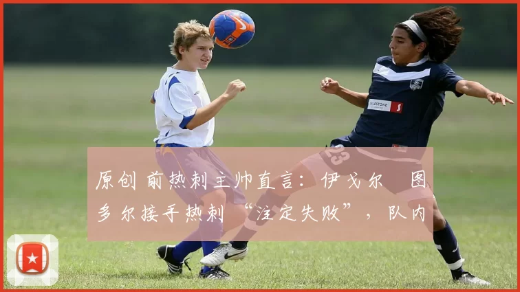 原创 前热刺主帅直言:伊戈尔・图多尔接手热刺 “注定失败”,队内氛围 “ toxic 至极”