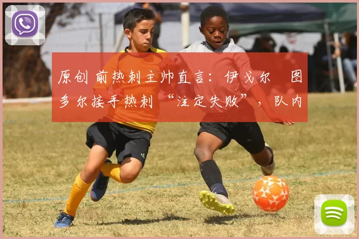 原创 前热刺主帅直言:伊戈尔・图多尔接手热刺 “注定失败”,队内氛围 “ toxic 至极”