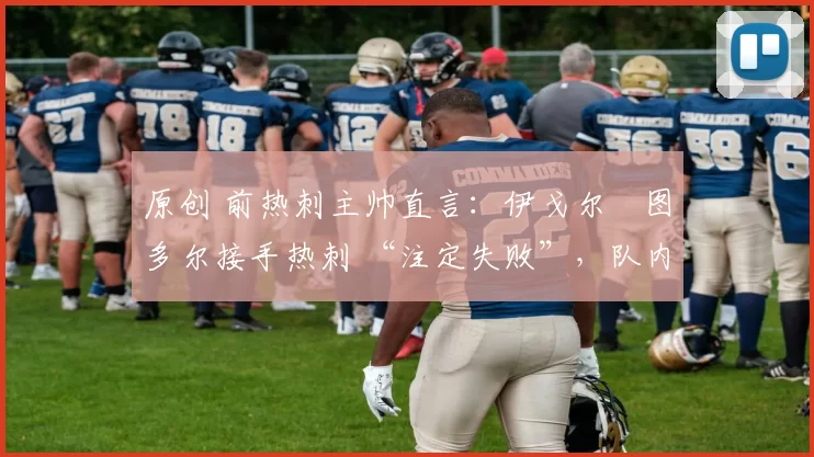 原创 前热刺主帅直言:伊戈尔・图多尔接手热刺 “注定失败”,队内氛围 “ toxic 至极”