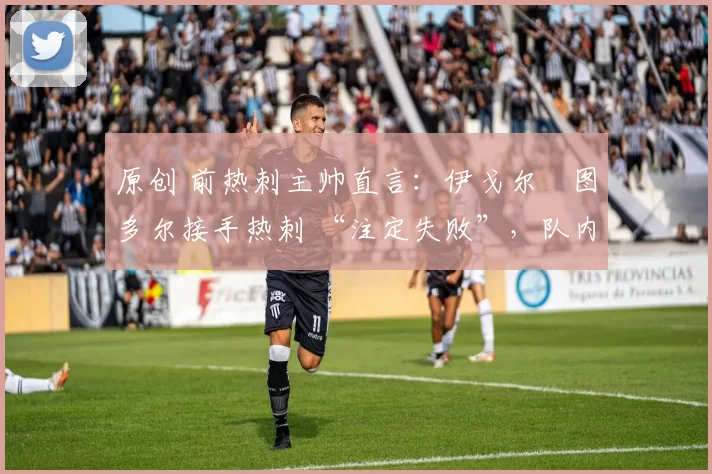 原创 前热刺主帅直言:伊戈尔・图多尔接手热刺 “注定失败”,队内氛围 “ toxic 至极”