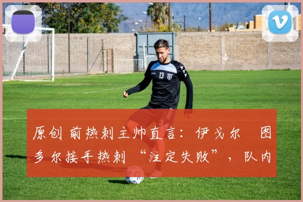 原创 前热刺主帅直言:伊戈尔・图多尔接手热刺 “注定失败”,队内氛围 “ toxic 至极”