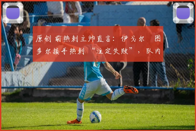 原创 前热刺主帅直言:伊戈尔・图多尔接手热刺 “注定失败”,队内氛围 “ toxic 至极”