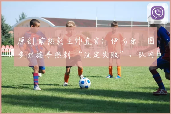 原创 前热刺主帅直言:伊戈尔・图多尔接手热刺 “注定失败”,队内氛围 “ toxic 至极”