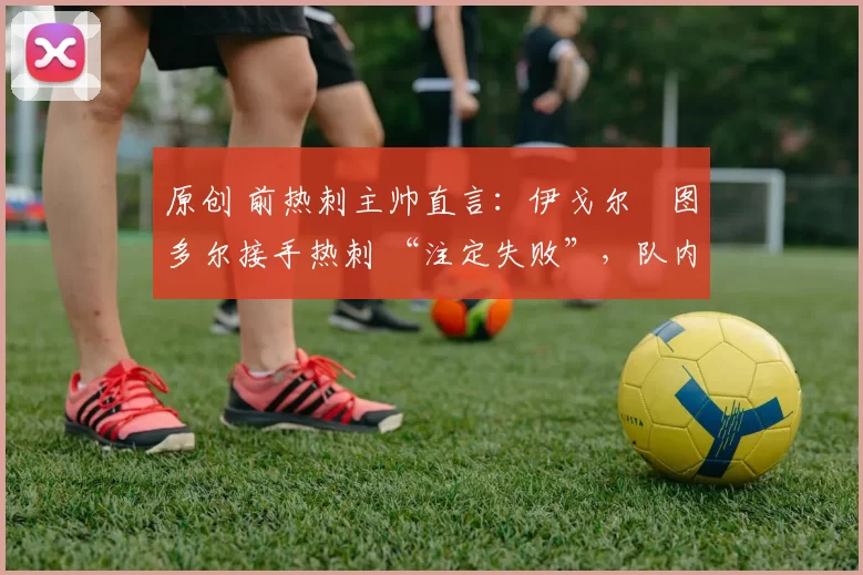 原创 前热刺主帅直言:伊戈尔・图多尔接手热刺 “注定失败”,队内氛围 “ toxic 至极”