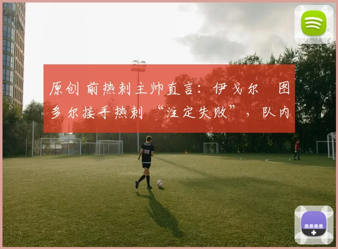 原创 前热刺主帅直言:伊戈尔・图多尔接手热刺 “注定失败”,队内氛围 “ toxic 至极”