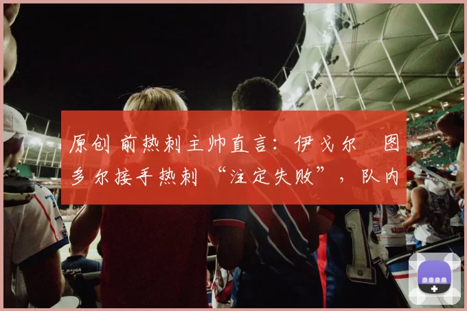 原创 前热刺主帅直言:伊戈尔・图多尔接手热刺 “注定失败”,队内氛围 “ toxic 至极”