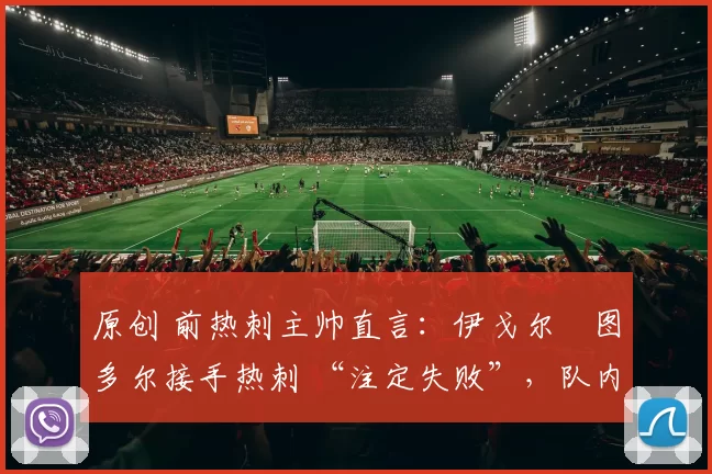原创 前热刺主帅直言：伊戈尔・图多尔接手热刺 “注定失败”，队内氛围 “ toxic 至极”
