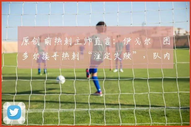 原创 前热刺主帅直言:伊戈尔・图多尔接手热刺 “注定失败”,队内氛围 “ toxic 至极”