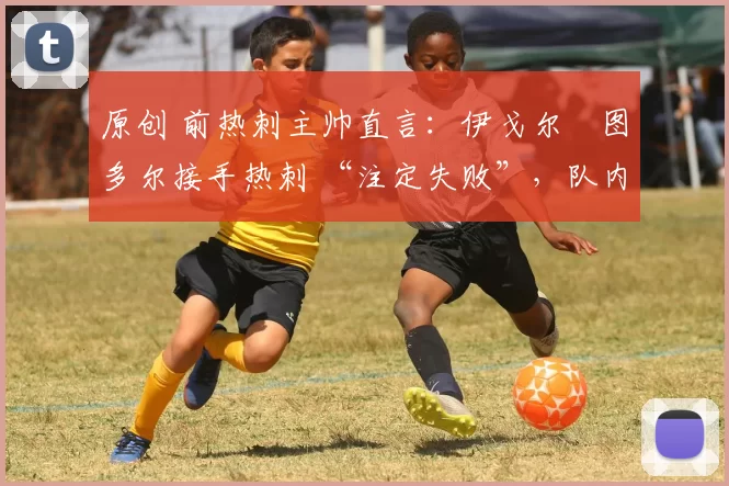 原创 前热刺主帅直言:伊戈尔・图多尔接手热刺 “注定失败”,队内氛围 “ toxic 至极”